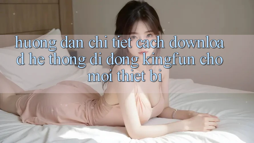 Hướng Dẫn Chi Tiết Cách Download Hệ thống di động Kingfun Cho Mọi Thiết Bị