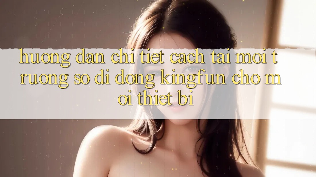 Hướng Dẫn Chi Tiết Cách Tải Môi trường số di động Kingfun Cho Mọi Thiết Bị