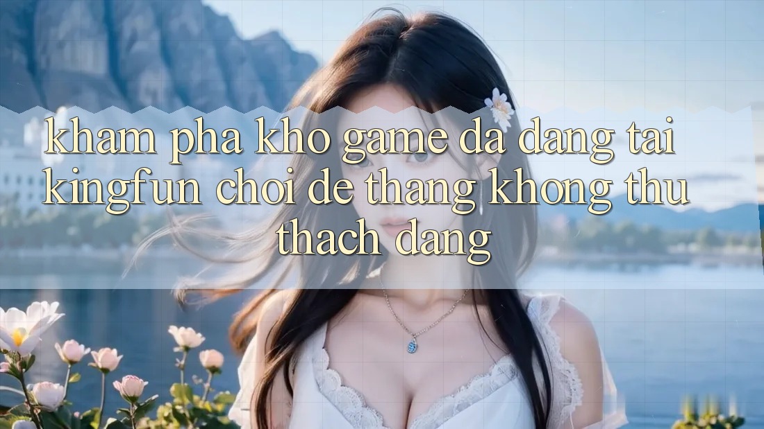 Khám Phá Kho Game Đa Dạng Tại Kingfun – “Chơi Dễ, Thắng Không thử thách Dàng”