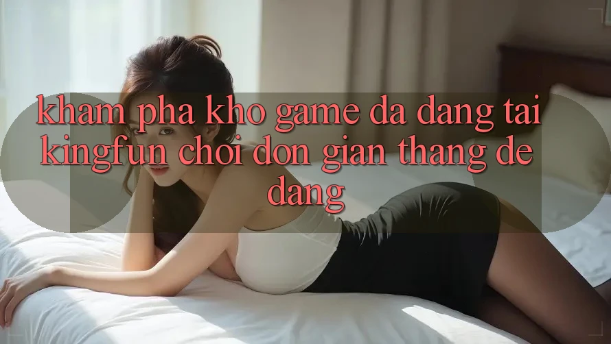 Khám Phá Kho Game Đa Dạng Tại Kingfun – “Chơi Đơn Giản, Thắng Dễ Dàng”