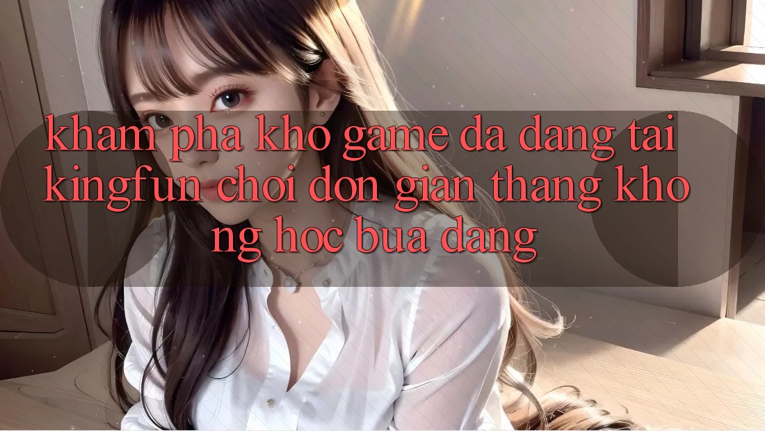 Khám Phá Kho Game Đa Dạng Tại Kingfun – “Chơi Đơn Giản, Thắng Không hóc búa Dàng”