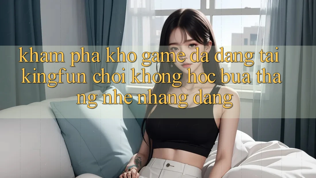Khám Phá Kho Game Đa Dạng Tại Kingfun – “Chơi Không hóc búa, Thắng Nhẹ nhàng Dàng”