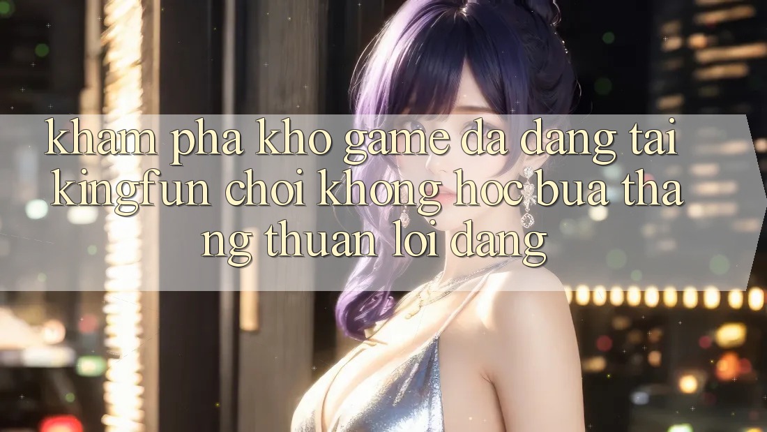 Khám Phá Kho Game Đa Dạng Tại Kingfun – “Chơi Không hóc búa, Thắng Thuận lợi Dàng”