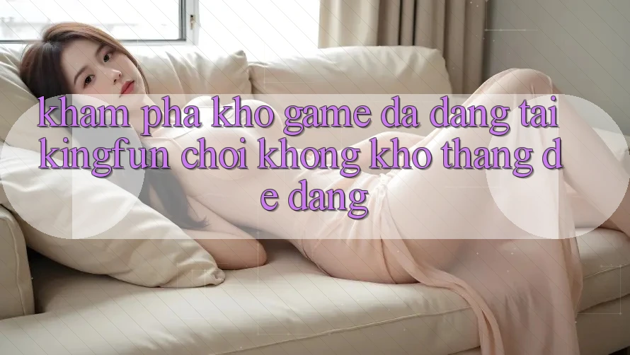 Khám Phá Kho Game Đa Dạng Tại Kingfun – “Chơi Không khó, Thắng Dễ Dàng”