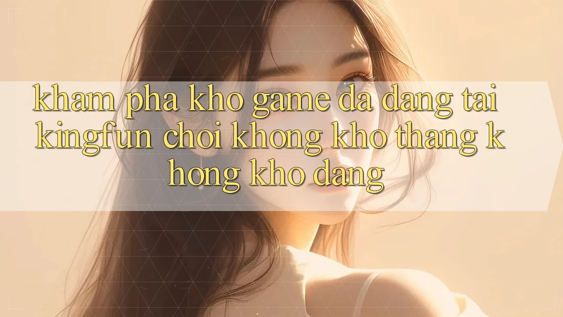 Khám Phá Kho Game Đa Dạng Tại Kingfun – “Chơi Không khó, Thắng Không khó Dàng”