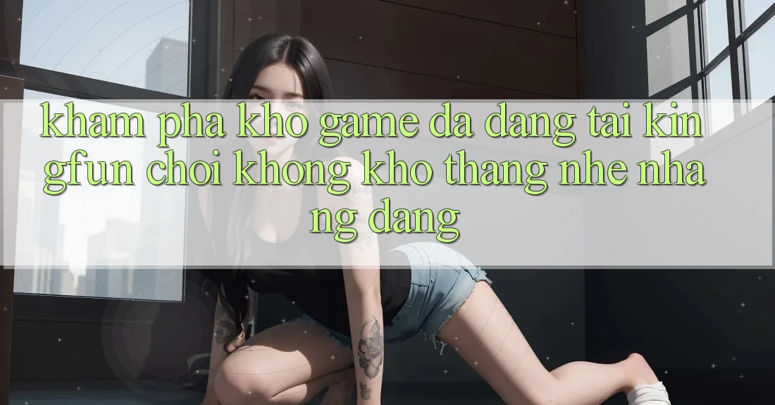 Khám Phá Kho Game Đa Dạng Tại Kingfun – “Chơi Không khó, Thắng Nhẹ nhàng Dàng”