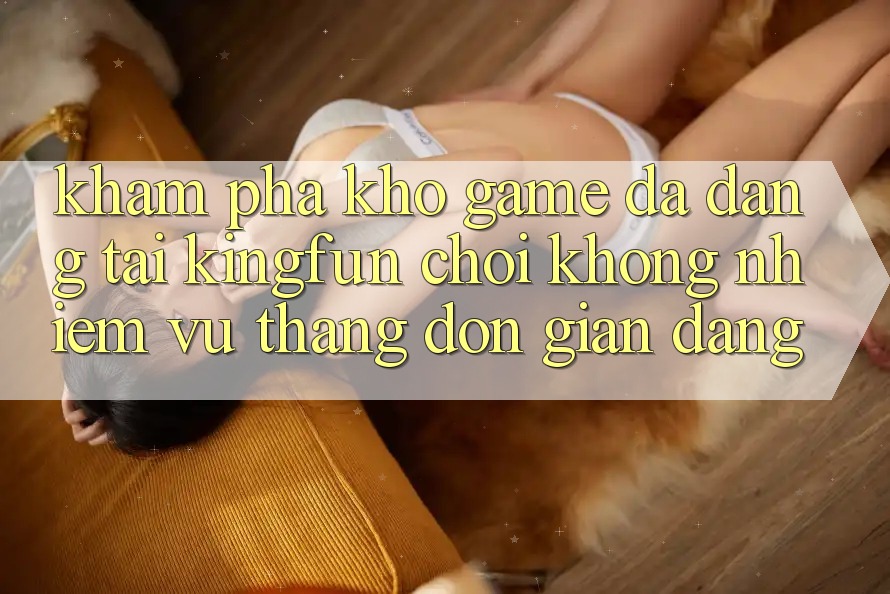 Khám Phá Kho Game Đa Dạng Tại Kingfun – “Chơi Không nhiệm vụ, Thắng Đơn giản Dàng”