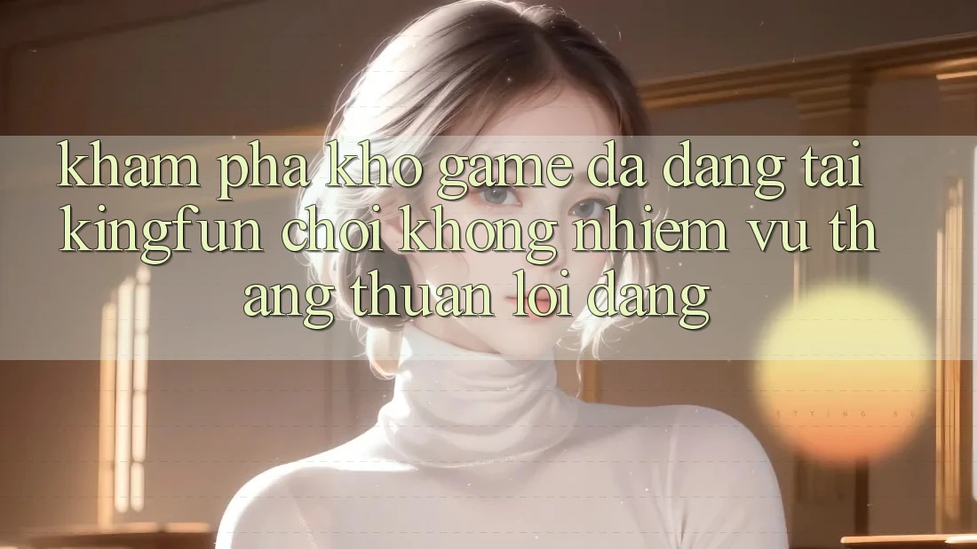 Khám Phá Kho Game Đa Dạng Tại Kingfun – “Chơi Không nhiệm vụ, Thắng Thuận lợi Dàng”