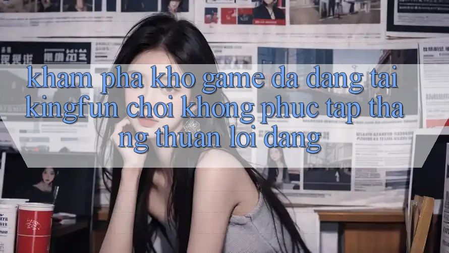 Khám Phá Kho Game Đa Dạng Tại Kingfun – “Chơi Không phức tạp, Thắng Thuận lợi Dàng”