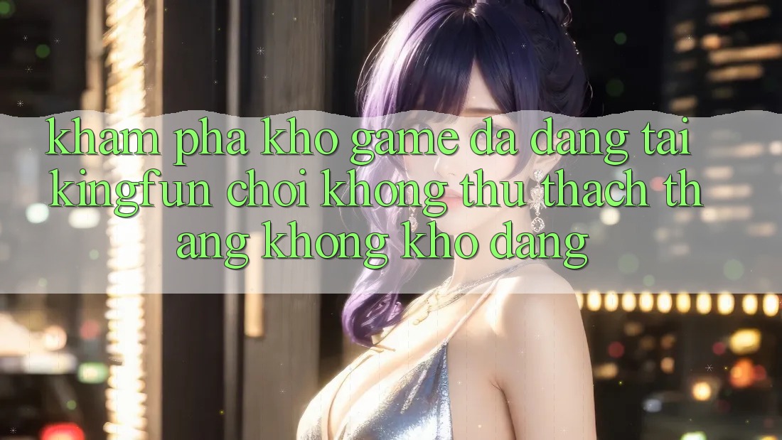 Khám Phá Kho Game Đa Dạng Tại Kingfun – “Chơi Không thử thách, Thắng Không khó Dàng”
