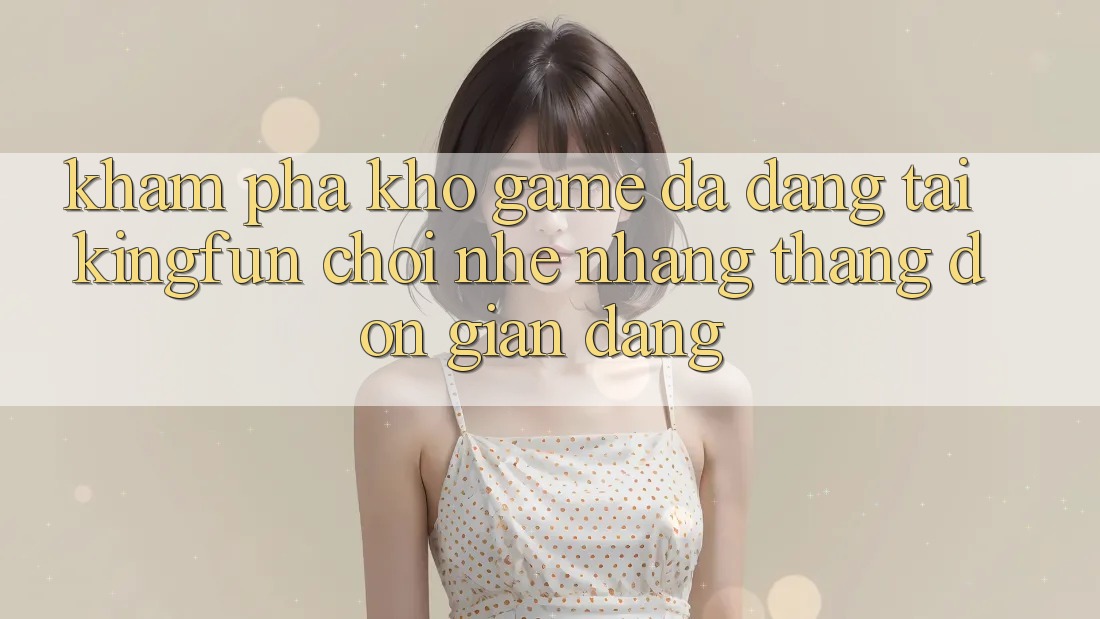 Khám phá Kho Game Đa Dạng Tại Kingfun – “Chơi Nhẹ nhàng, Thắng Đơn giản Dàng”