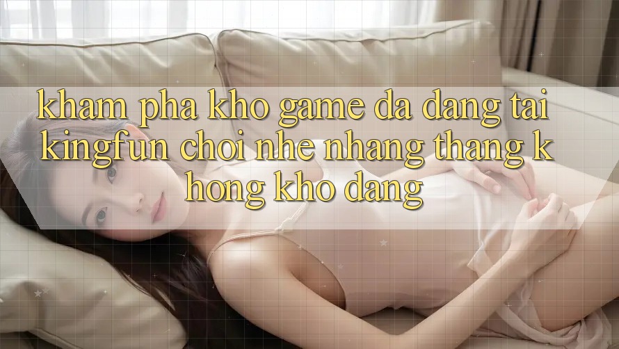 Khám Phá Kho Game Đa Dạng Tại Kingfun – “Chơi Nhẹ nhàng, Thắng Không khó Dàng”