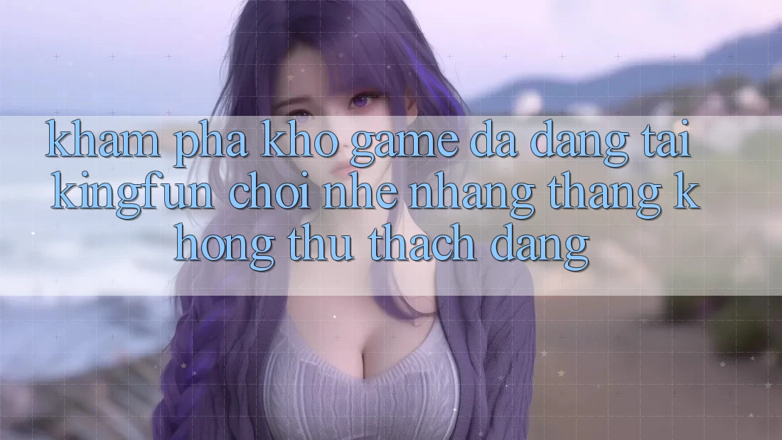 Khám Phá Kho Game Đa Dạng Tại Kingfun – “Chơi Nhẹ nhàng, Thắng Không thử thách Dàng”