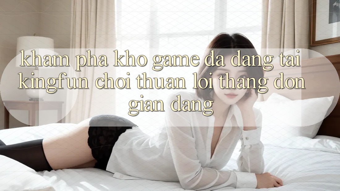 Khám Phá Kho Game Đa Dạng Tại Kingfun – “Chơi Thuận lợi, Thắng Đơn giản Dàng”