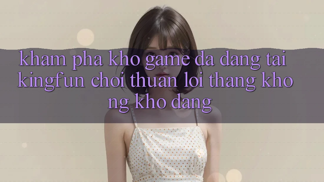 Khám Phá Kho Game Đa Dạng Tại Kingfun – “Chơi Thuận lợi, Thắng Không khó Dàng”