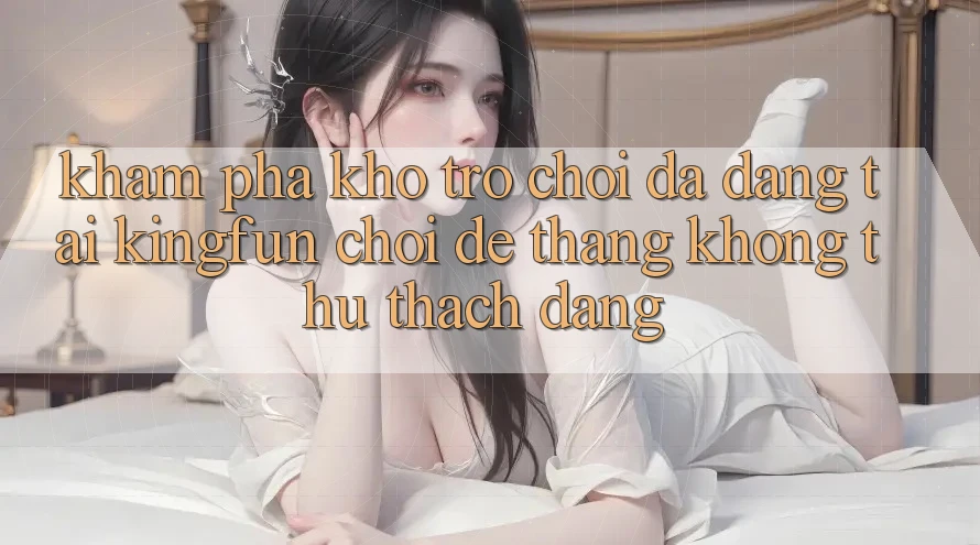Khám Phá Kho Trò chơi Đa Dạng Tại Kingfun – “Chơi Dễ, Thắng Không thử thách Dàng”