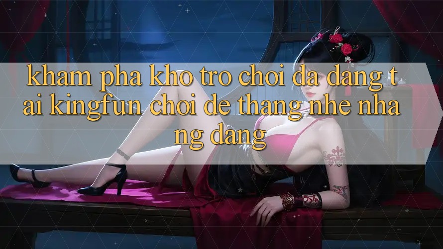Khám Phá Kho Trò chơi Đa Dạng Tại Kingfun – “Chơi Dễ, Thắng Nhẹ nhàng Dàng”
