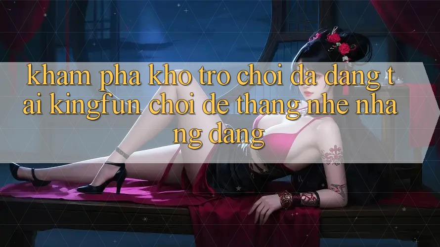 Khám Phá Kho Trò chơi Đa Dạng Tại Kingfun – “Chơi Dễ, Thắng Nhẹ nhàng Dàng”