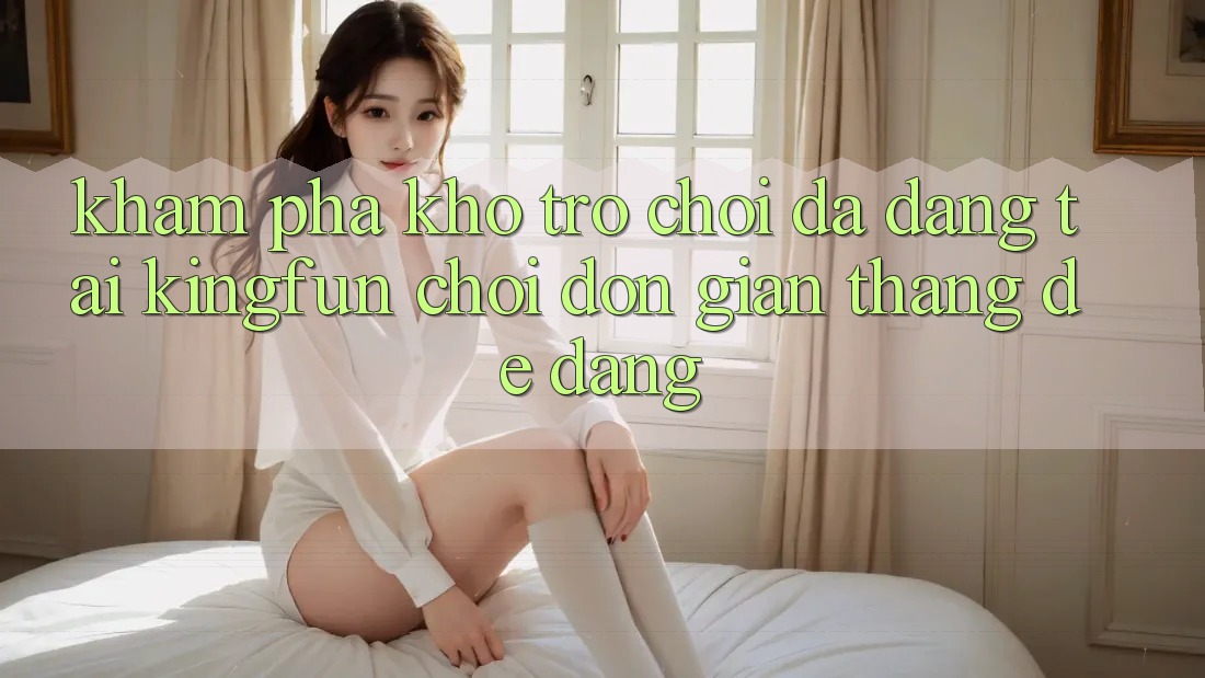 Khám Phá Kho Trò chơi Đa Dạng Tại Kingfun – “Chơi Đơn Giản, Thắng Dễ Dàng”