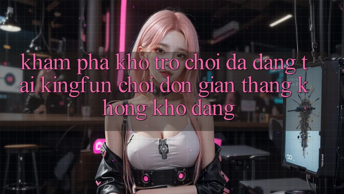 Khám Phá Kho Trò chơi Đa Dạng Tại Kingfun – “Chơi Đơn Giản, Thắng Không khó Dàng”