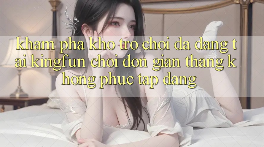 Khám Phá Kho Trò chơi Đa Dạng Tại Kingfun – “Chơi Đơn Giản, Thắng Không phức tạp Dàng”