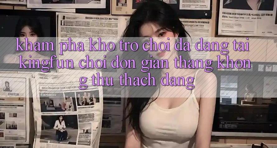 Khám Phá Kho Trò chơi Đa Dạng Tại Kingfun – “Chơi Đơn Giản, Thắng Không thử thách Dàng”