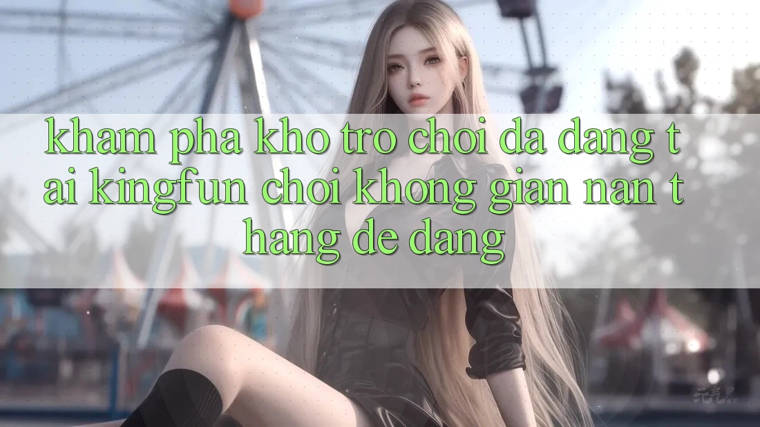Khám Phá Kho Trò chơi Đa Dạng Tại Kingfun – “Chơi Không gian nan, Thắng Dễ Dàng”