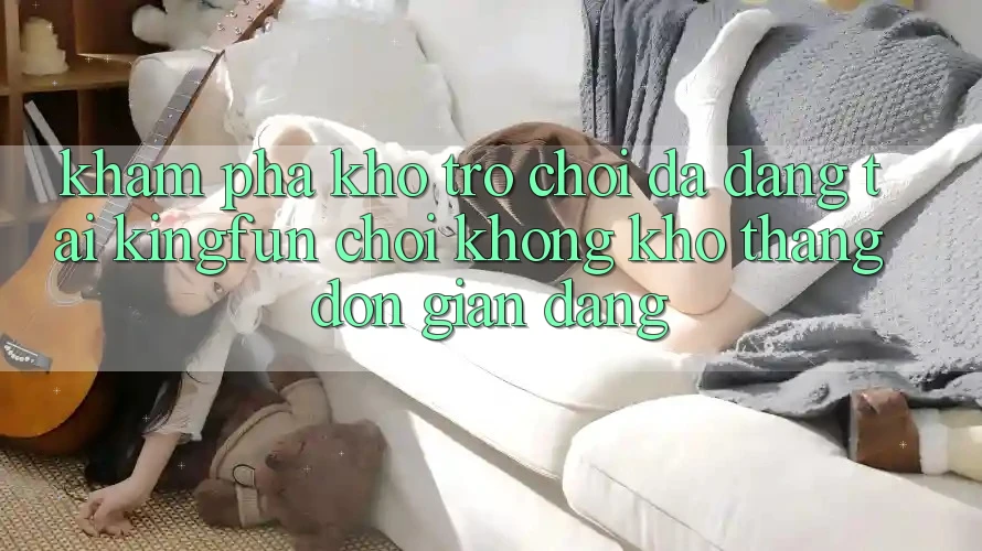 Khám Phá Kho Trò chơi Đa Dạng Tại Kingfun – “Chơi Không khó, Thắng Đơn giản Dàng”