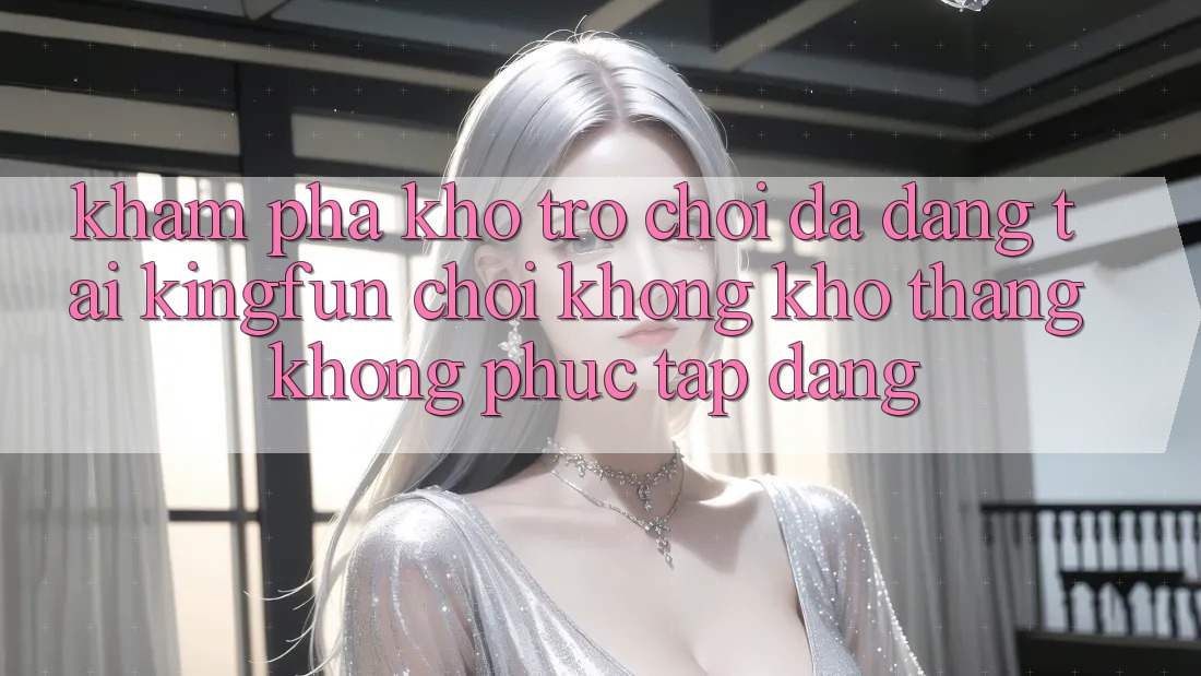 Khám Phá Kho Trò chơi Đa Dạng Tại Kingfun – “Chơi Không khó, Thắng Không phức tạp Dàng”