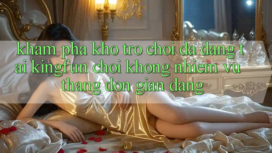 Khám Phá Kho Trò chơi Đa Dạng Tại Kingfun – “Chơi Không nhiệm vụ, Thắng Đơn giản Dàng”