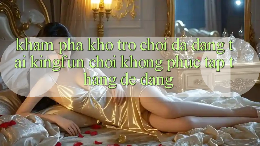 Khám Phá Kho Trò chơi Đa Dạng Tại Kingfun – “Chơi Không phức tạp, Thắng Dễ Dàng”