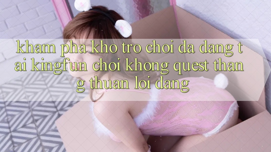 Khám Phá Kho Trò chơi Đa Dạng Tại Kingfun – “Chơi Không quest, Thắng Thuận lợi Dàng”