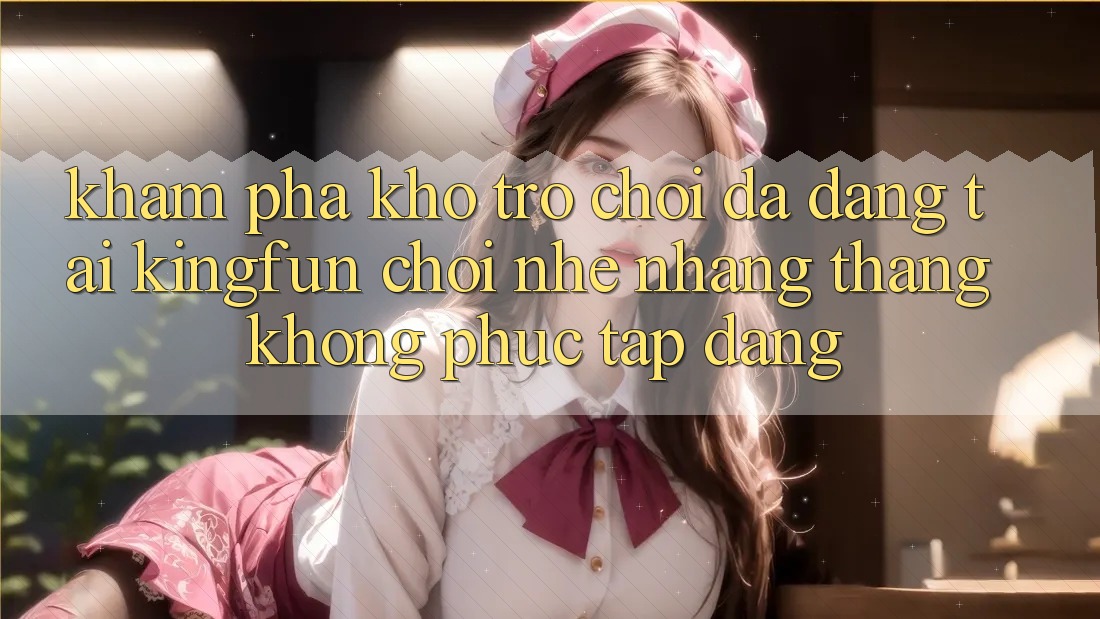 Khám Phá Kho Trò chơi Đa Dạng Tại Kingfun – “Chơi Nhẹ nhàng, Thắng Không phức tạp Dàng”