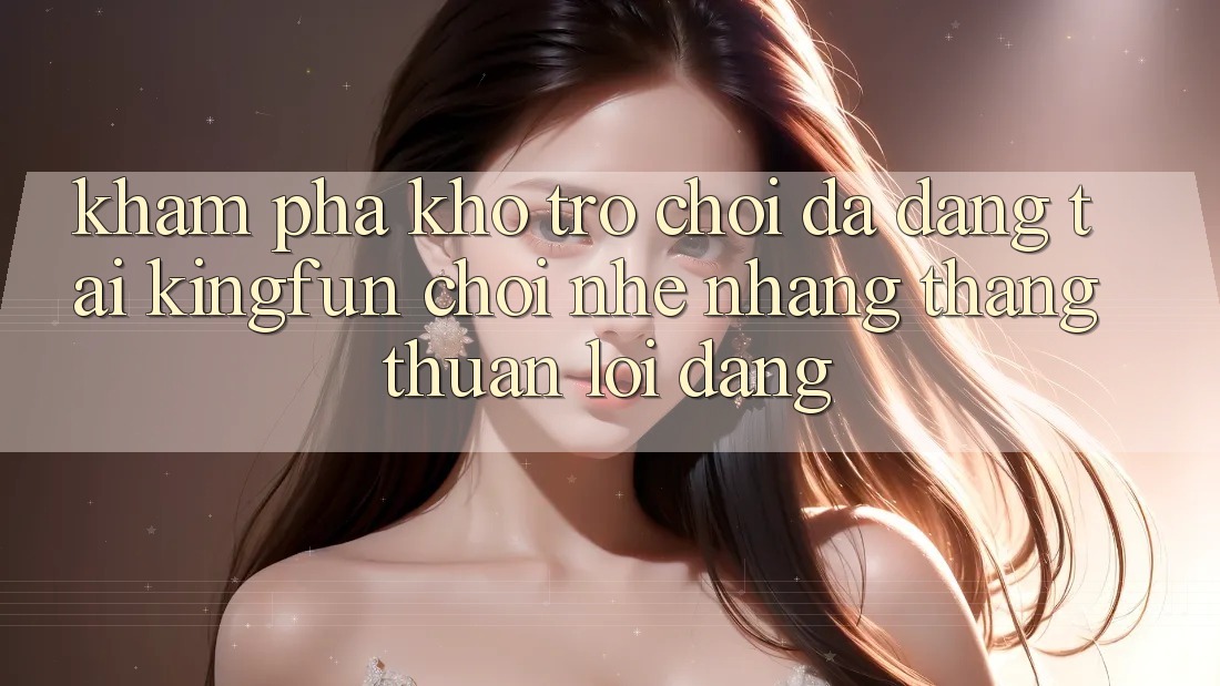 Khám Phá Kho Trò chơi Đa Dạng Tại Kingfun – “Chơi Nhẹ nhàng, Thắng Thuận lợi Dàng”