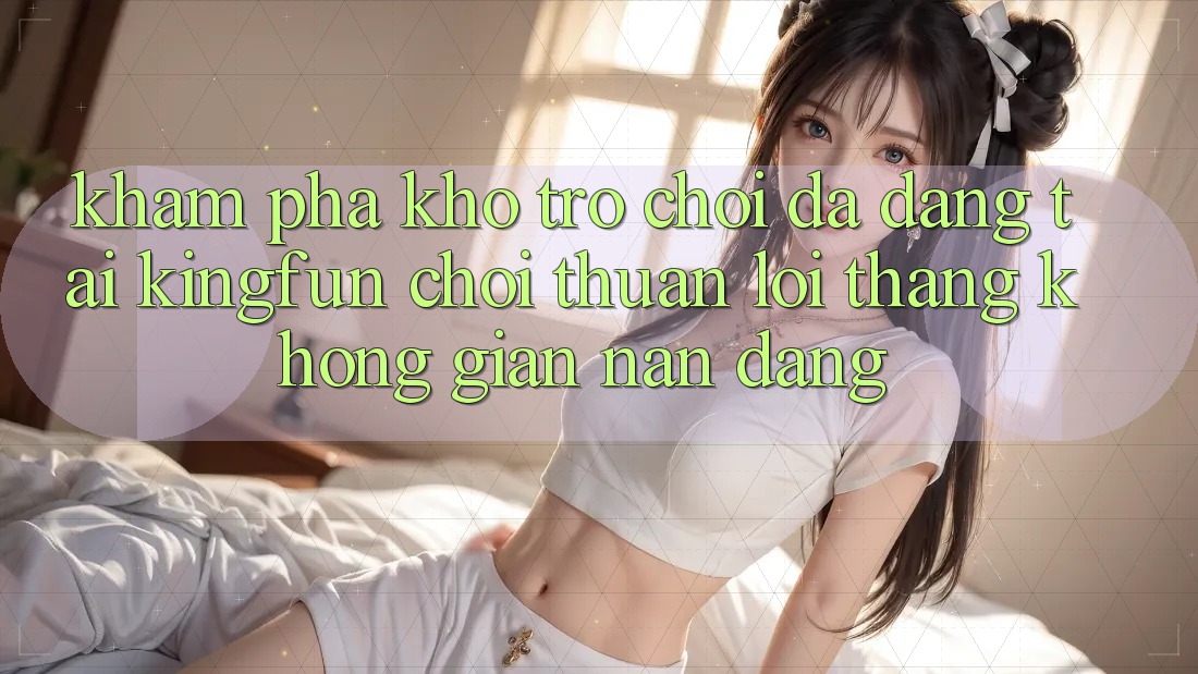 Khám Phá Kho Trò chơi Đa Dạng Tại Kingfun – “Chơi Thuận lợi, Thắng Không gian nan Dàng”