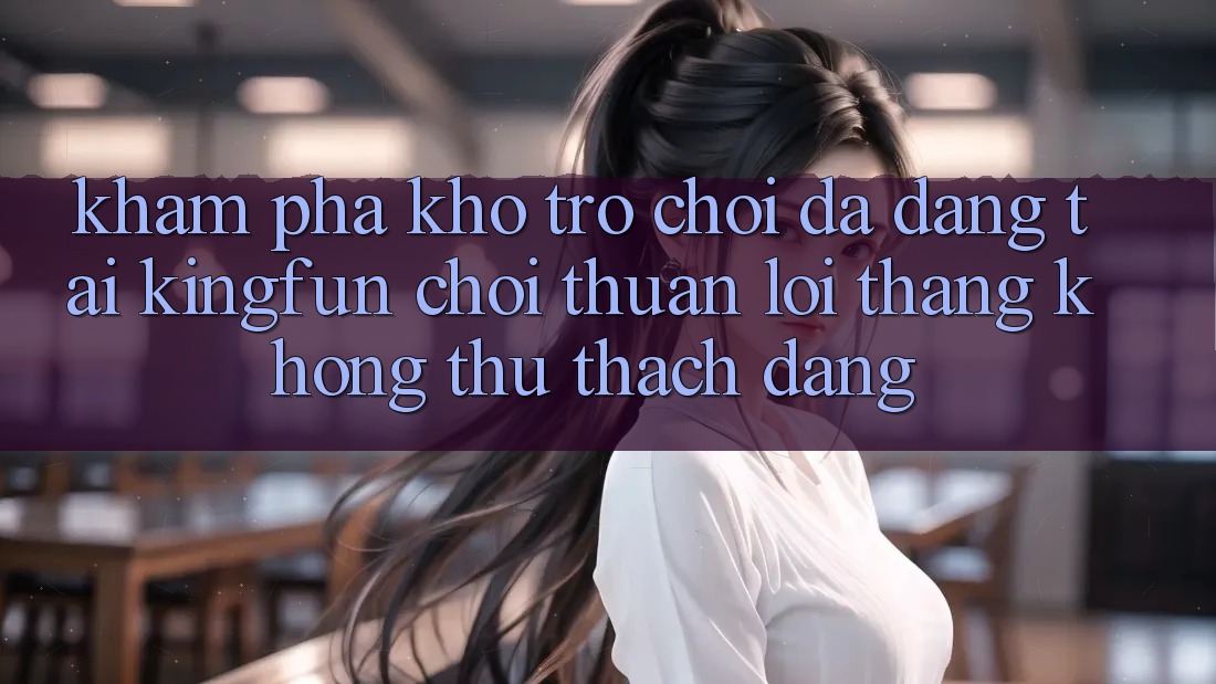 Khám Phá Kho Trò chơi Đa Dạng Tại Kingfun – “Chơi Thuận lợi, Thắng Không thử thách Dàng”
