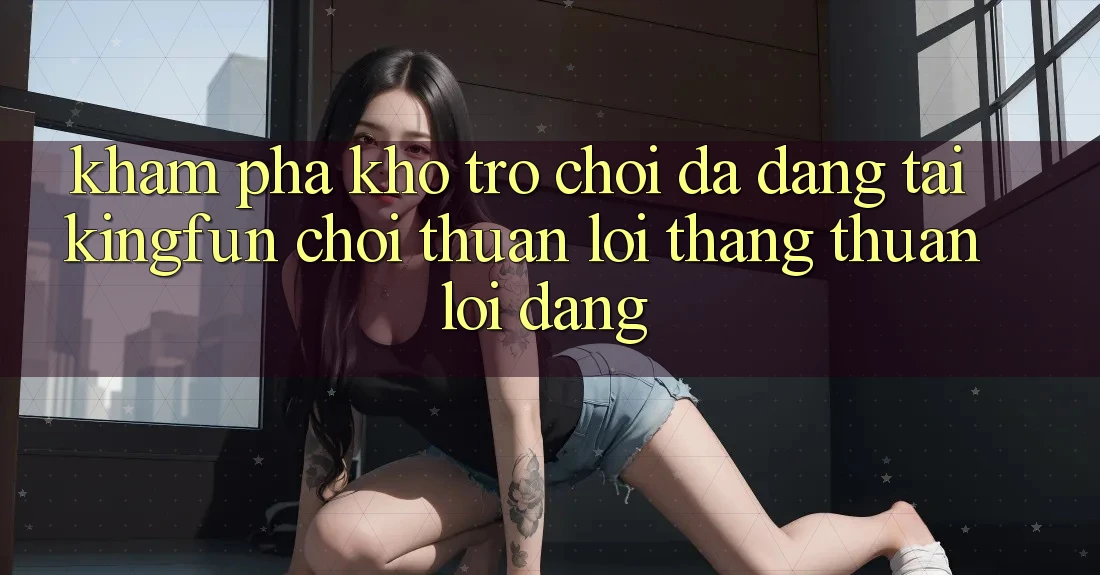 Khám Phá Kho Trò chơi Đa Dạng Tại Kingfun – “Chơi Thuận lợi, Thắng Thuận lợi Dàng”