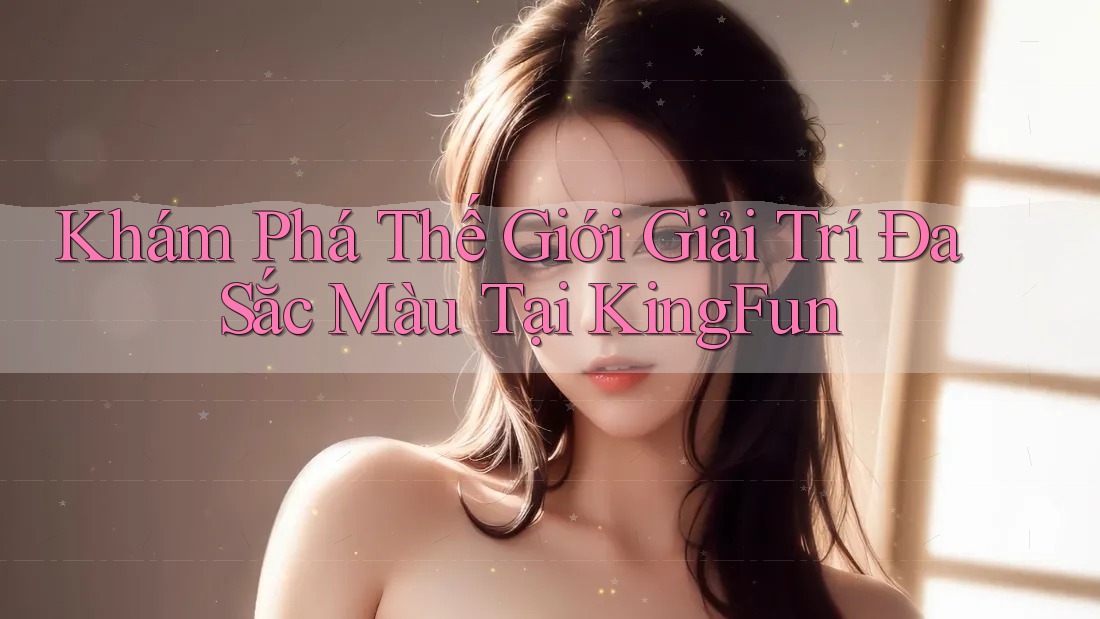 Khám Phá Thế Giới Giải Trí Đa Sắc Màu Tại KingFun