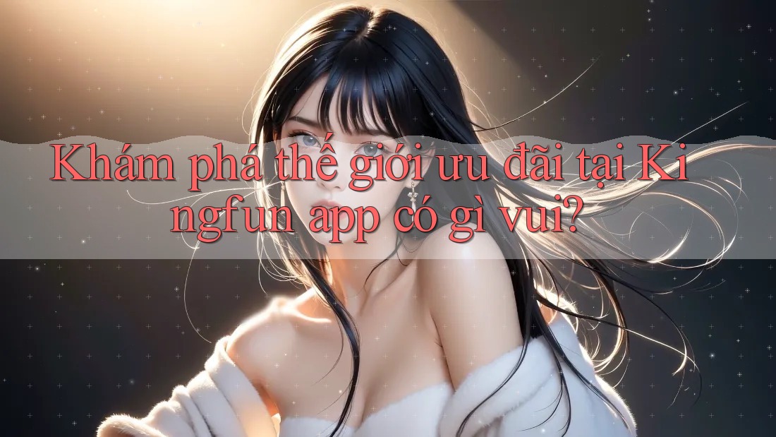 Khám phá thế giới ưu đãi tại Kingfun app có gì vui?
