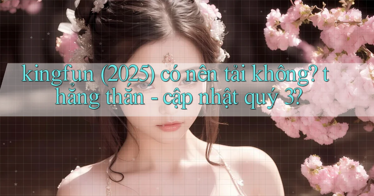 kingfun (2025) có nên tải không thẳng thắn   cập nhật quý 3