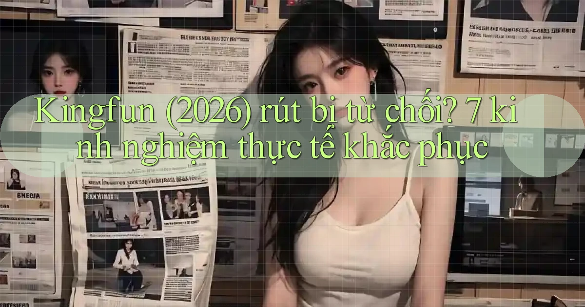 Kingfun (2026) rút bị từ chối 7 kinh nghiệm thực tế khắc phục
