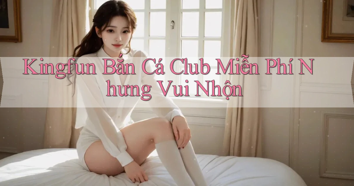 kingfun  bắn cá club miễn phí nhưng vui nhộn