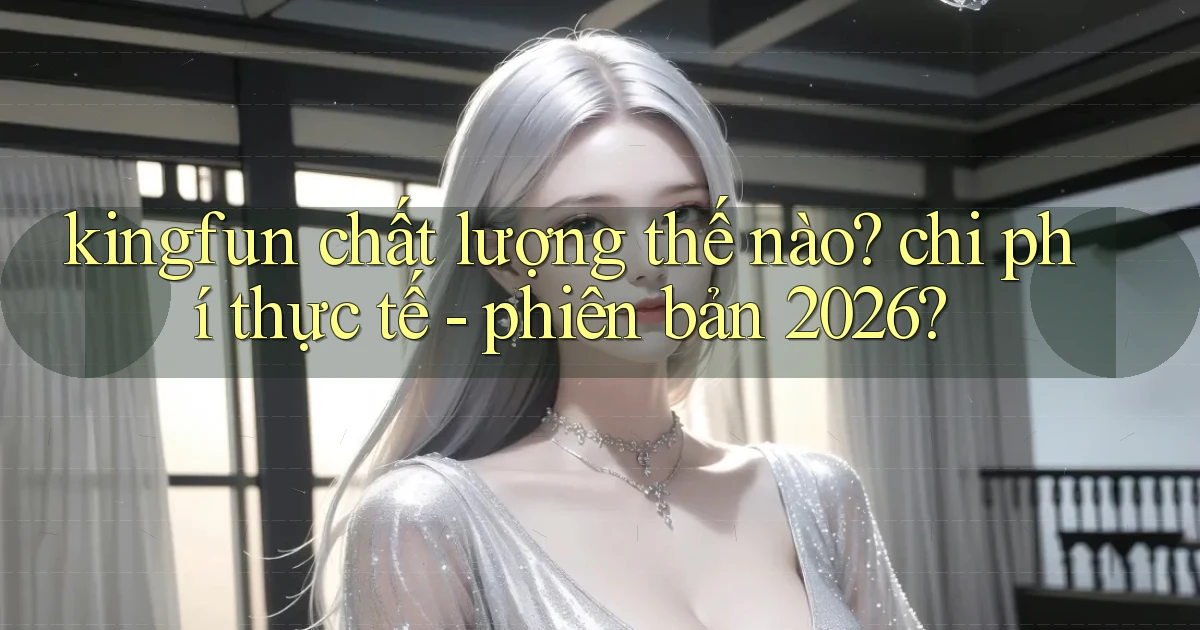 kingfun chất lượng thế nào chi phí thực tế   phiên bản 2026