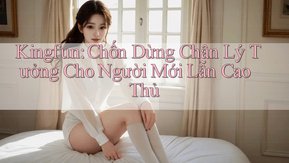Kingfun: Chốn Dừng Chân Lý Tưởng Cho Người Mới Lẫn Cao Thủ