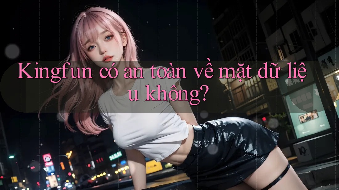 Kingfun có an toàn về mặt dữ liệu không?