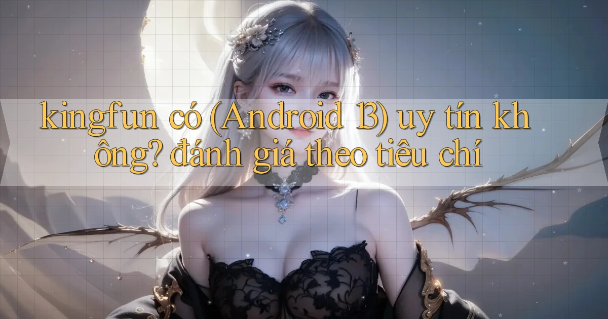 kingfun có (Android 13) uy tín không đánh giá theo tiêu chí