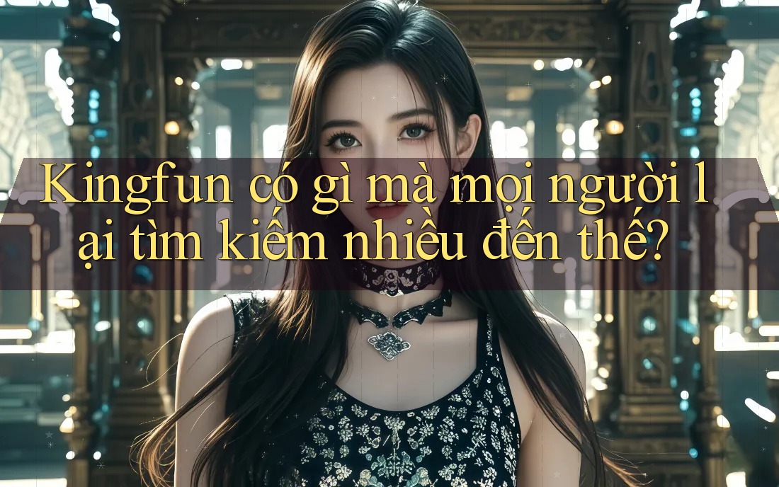 Kingfun có gì mà mọi người lại tìm kiếm nhiều đến thế?