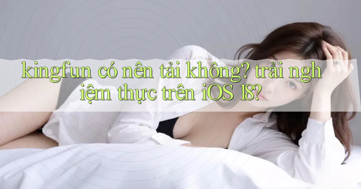 kingfun có nên tải không trải nghiệm thực trên iOS 18