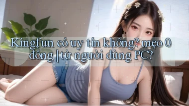 Kingfun có uy tín không mẹo 0 đồng từ người dùng PC