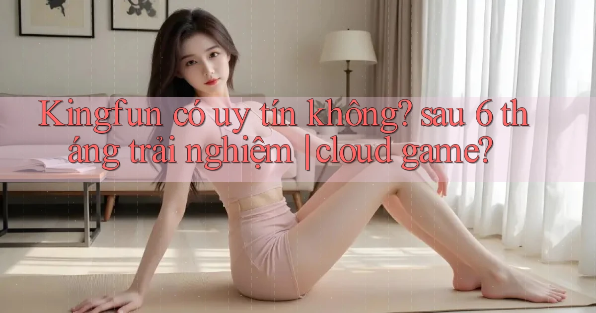 Kingfun có uy tín không sau 6 tháng trải nghiệm cloud game